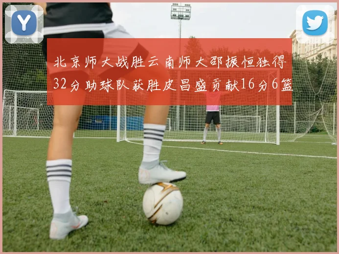 北京师大战胜云南师大邵振恒独得32分助球队获胜皮昌盛贡献16分6篮板5助攻