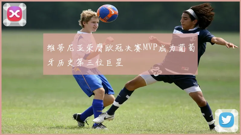 维蒂尼亚荣膺欧冠决赛MVP成为葡萄牙历史第三位巨星