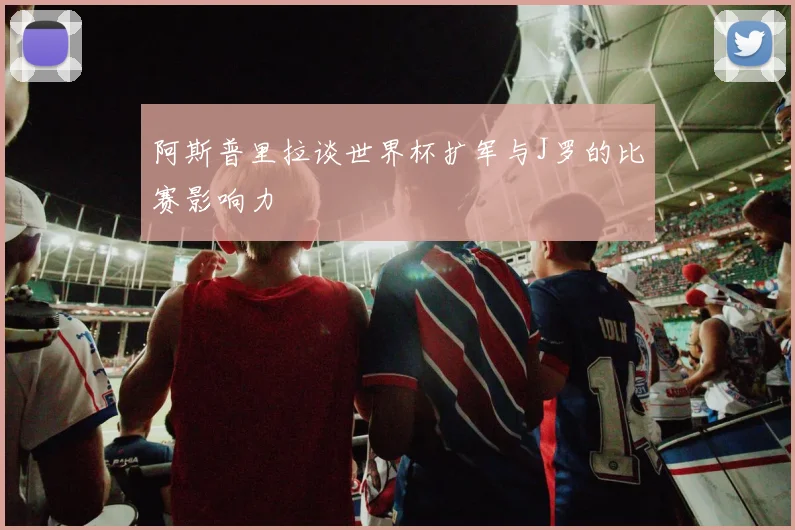 阿斯普里拉谈世界杯扩军与J罗的比赛影响力