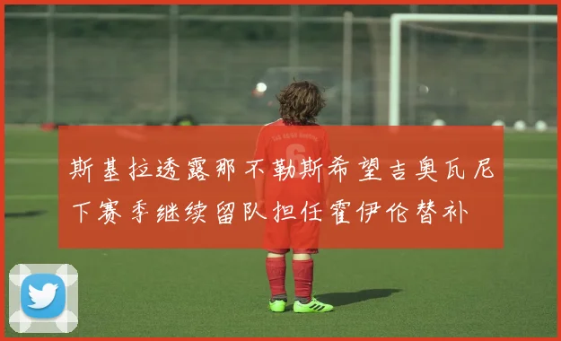 斯基拉透露那不勒斯希望吉奥瓦尼下赛季继续留队担任霍伊伦替补