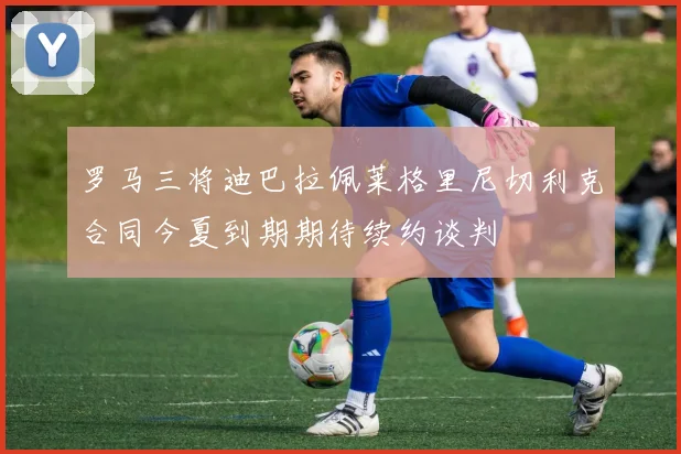 罗马三将迪巴拉佩莱格里尼切利克合同今夏到期期待续约谈判