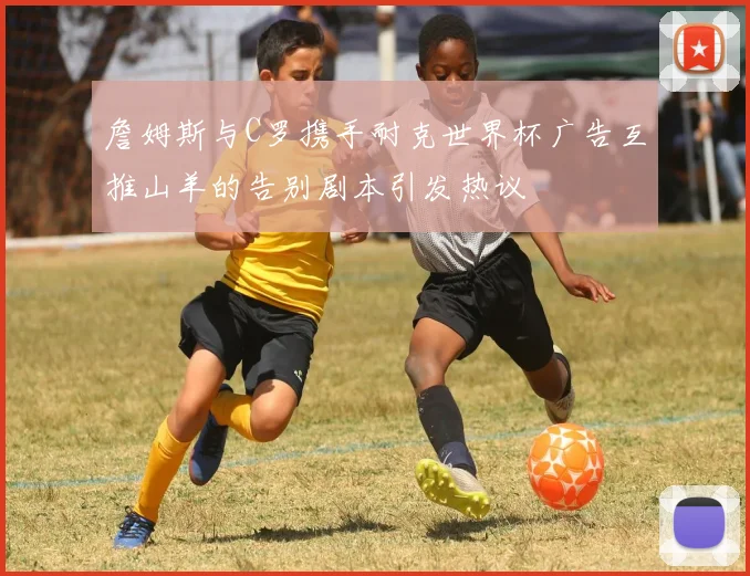 詹姆斯与C罗携手耐克世界杯广告互推山羊的告别剧本引发热议