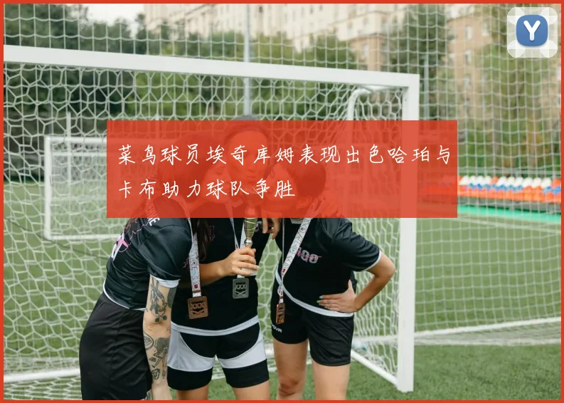菜鸟球员埃奇库姆表现出色哈珀与卡布助力球队争胜