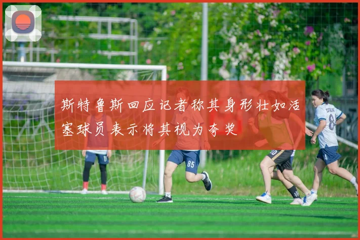 斯特鲁斯回应记者称其身形壮如活塞球员表示将其视为夸奖