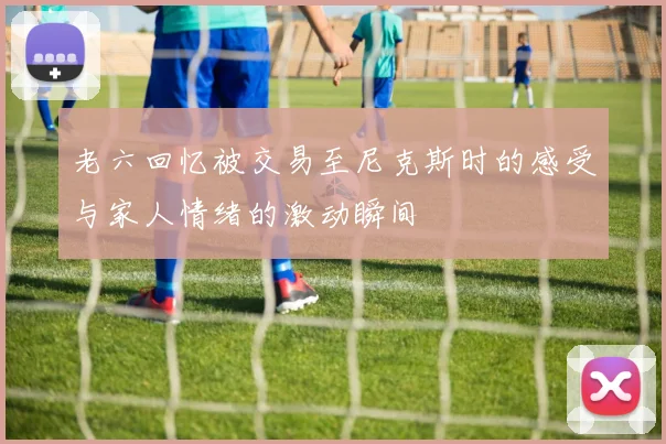 老六回忆被交易至尼克斯时的感受与家人情绪的激动瞬间