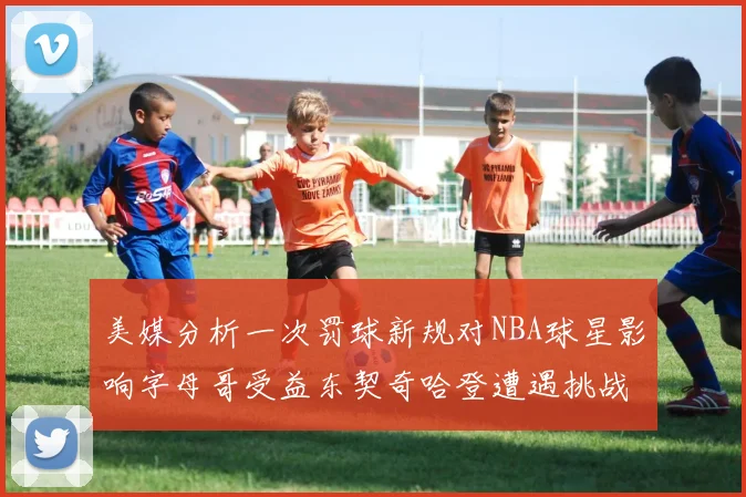 美媒分析一次罚球新规对NBA球星影响字母哥受益东契奇哈登遭遇挑战