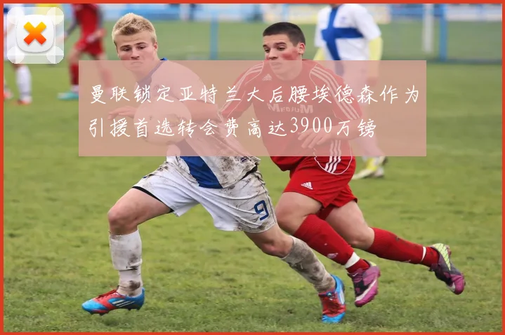 曼联锁定亚特兰大后腰埃德森作为引援首选转会费高达3900万镑