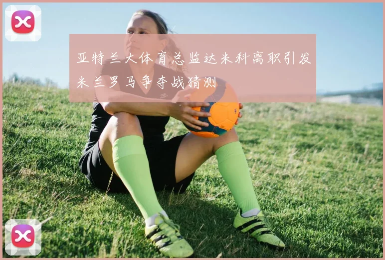 亚特兰大体育总监达米科离职引发米兰罗马争夺战猜测