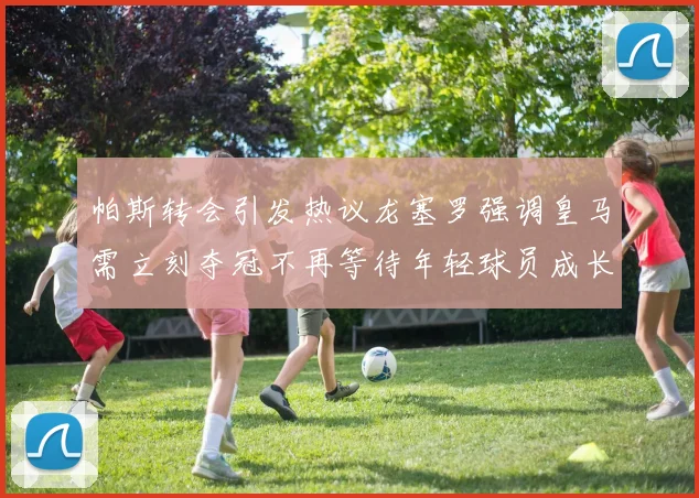 帕斯转会引发热议龙塞罗强调皇马需立刻夺冠不再等待年轻球员成长