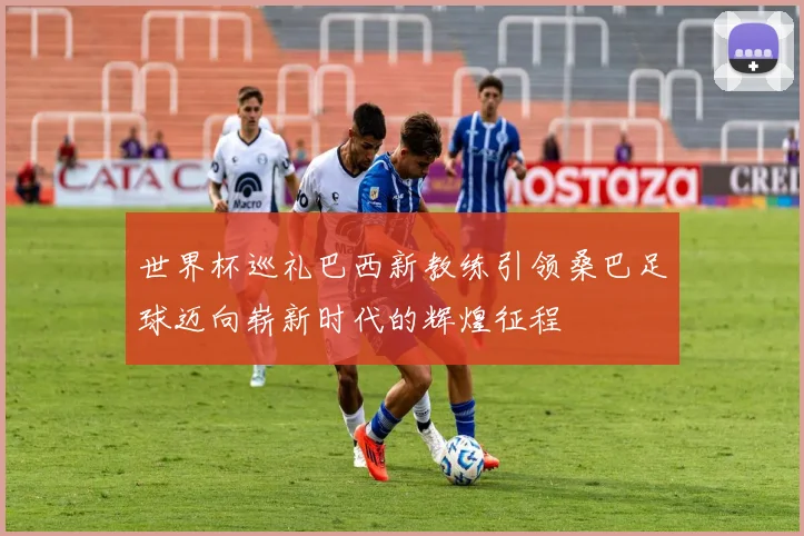 世界杯巡礼巴西新教练引领桑巴足球迈向崭新时代的辉煌征程